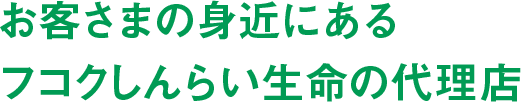 お客さまの身近にあるフコクしんらい生命の代理店