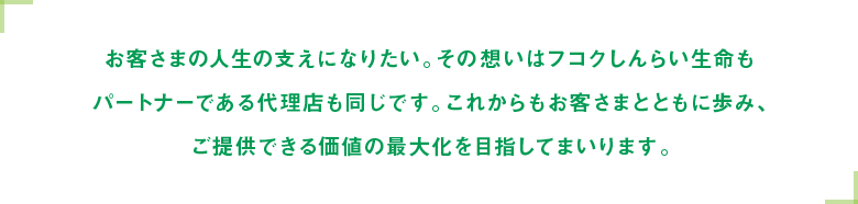 お客さまの人生の支えになりたい。その想いはフコクしんらい生命もパートナーである代理店も同じです。これからもお客さまとともに歩み、ご提供できる価値の最大化を目指してまいります。