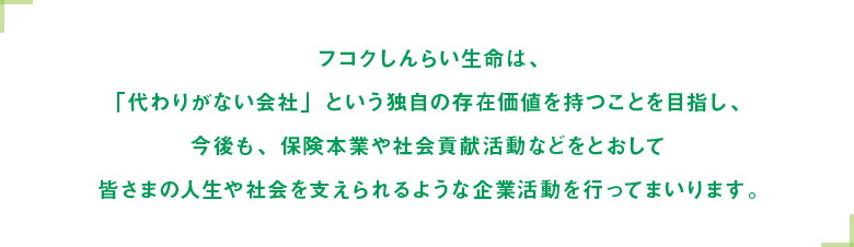 フコクしんらい生命は、「代わりがない会社」という独自の存在価値を持つことを目指し、今後も、保険本業や社会貢献活動等をとおして皆さまの人生や社会を支えられるような企業活動を行ってまいります。