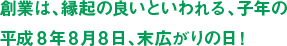 創業は、縁起の良いといわれる、子年の平成8年8月8日、末広がりの日！