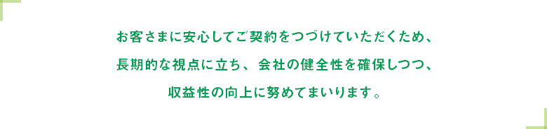 お客さまに安心してご契約をつづけていただくため、長期的な視点に立ち、会社の健全性を確保しつつ、収益性の向上に努めてまいります。