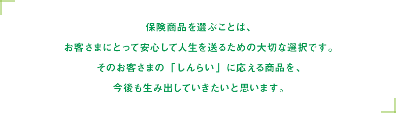 保険商品を選ぶことは、お客さまにとって安心して人生を送るための大切な選択です。そのお客さまの「しんらい」に応える商品を、今後も生み出していきたいと思います。