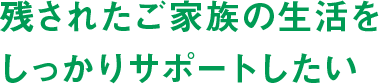残されたご家族の生活をしっかりサポートしたい