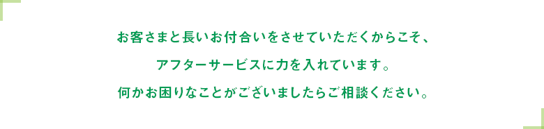 お客さまと長いお付合いをさせていただくからこそ、アフターサービスに力を入れています。何かお困りなことがございましたらご相談ください。