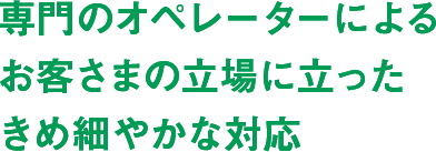 専門のオペレーターによるお客さまの立場に立ったきめ細やかな対応