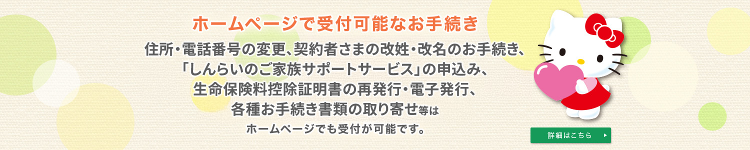 ホームページで受付可能なお手続き 住所・電話番号の変更、契約者さまの改姓・改名のお手続き、「しんらいのご家族サポートサービス」の申込み、生命保険料控除証明書の再発行・電子発行、各種お手続き書類の取り寄せ等はホームページでも受付が可能です。