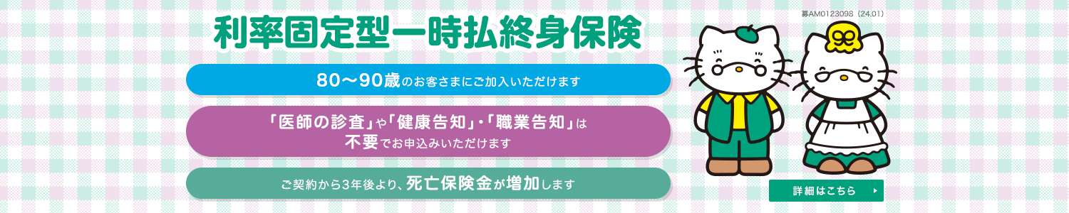 利率固定型一時払終身保険 80~90歳のお客さまにご加入いただけます 「医師の診査」や「健康告知」・「職業告知」は不要でお申込みいただけます ご契約から3年後より、死亡保険金が増加します