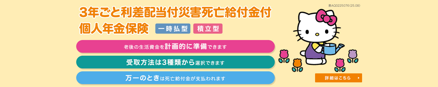 3年ごと利差配当付災害死亡給付金付個人年金保険<一時払型> <積立型> 老後の生活資金を計画的に準備できます 受取方法は3種類から選択できます 万一のときは死亡給付金が支払われます 詳細はこちら