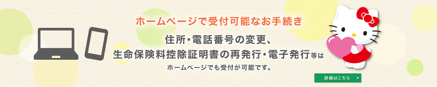 ホームページで受付可能なお手続き 住所・電話番号の変更、生命保険料控除証明書の再発行・電子発行等はホームページでも受付が可能です。