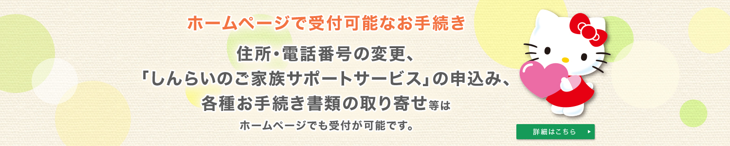 ホームページで受付可能なお手続き 住所・電話番号の変更、「しんらいのご家族サポートサービス」の申込み、各種お手続き書類の取り寄せ等はホームページでも受付が可能です。