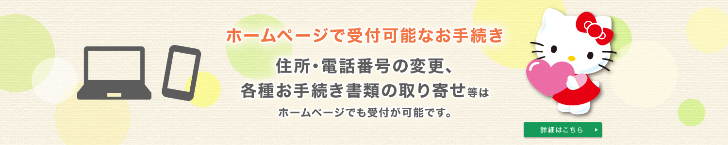 ホームページで受付可能なお手続き 住所・電話番号の変更、各種書類の取り寄せ等はホームページでも受付が可能です。