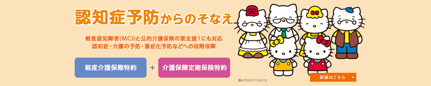 認知症予防からのそなえ 軽度認知障害(MCI)と公的介護保険の要支援１にも対応 認知症・介護の予防・重症化予防などへの段階保障 詳細はこちら