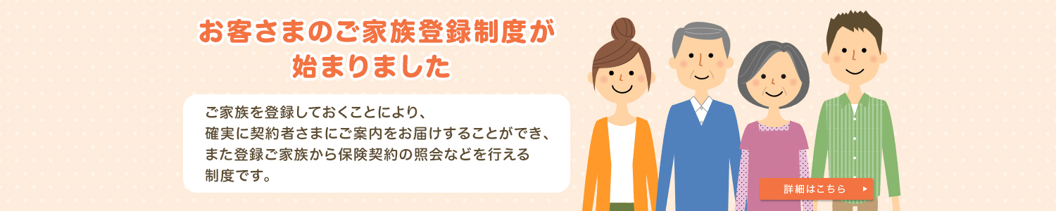 お客さまのご家族登録制度が始まりました ご家族を登録しておくことにより、確実に契約者さまにご案内をお届けすることができ、また登録ご家族から保険契約の照会などを行える制度です。 詳細はこちら